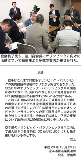写真3　総会終了後も、笹川堯会長にオリンピックに向けた活動について報道陣より多数の質問が寄せられた。　【決議】　空手はこれまで何度もオリンピック・パラリンピックの実施競技の候補になりながら実現できなかった。2020年のオリンピック・パラリンピック東京開催にむけて本年12 月に行われるIOC の臨時総会において実施競技会改革案がまとめられる方向である。　このIOC 臨時総会を空手道の正式競技入りの絶好の機会であるととらえ空手道推進議員連盟は「日本の武道『空手道』の2020 年開催予定の東京オリンピック・パラリンピックの正式種目採用に向けた活動を強力に推進する」を改めて決議し、下記の要望について政府並びに関係団体に強く申し入れる。空手道のオリンピック・パラリンピック採用に向けて最大限かつ具体的にIOC 並びにJOC に対し働き掛けを行うものとする。以上　平成26年10月29日　空手道推進議員連盟　会長　菅